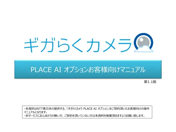 PLACE AI オプションお客様向けマニュアル 第 1.1 版 本資料は NTT 東日本の提供する ギガらくカメラ PLACE AI オプション をご契約頂いたお客様向けの操作マニュアルとなります 本サービスにお心あたりの無い方 ご契約を頂いていない方は本資料を破棄頂きますようお願い致します