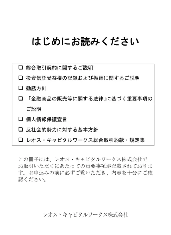 はじめにお読みください 総合取引契約に関するご説明 投資信託受益権の記録および振替に関するご説明 勧誘方針 金融商品の販売等に関する法律 に基づく重要事項のご説明 個人情報保護宣言 反社会的勢力に対する基本方針 レオス キャピタルワークス総合取引約款 規定集 この冊子には レオス キャピタルワークス